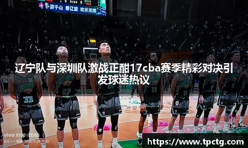 辽宁队与深圳队激战正酣17cba赛季精彩对决引发球迷热议