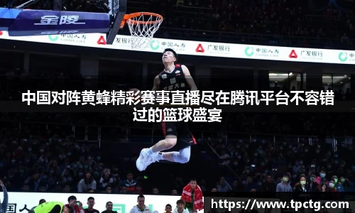 中国对阵黄蜂精彩赛事直播尽在腾讯平台不容错过的篮球盛宴