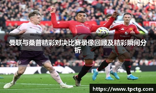 曼联与桑普精彩对决比赛录像回顾及精彩瞬间分析